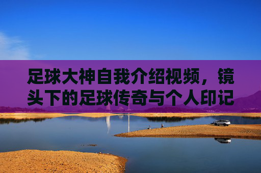 足球大神自我介绍视频,镜头下的足球传奇与个人印记