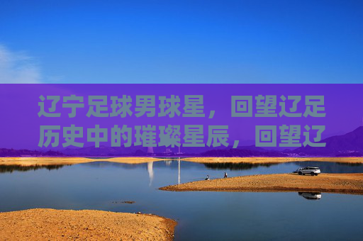 辽宁足球男球星，回望辽足历史中的璀璨星辰，回望辽足历史，辽宁足球男星的璀璨星辰