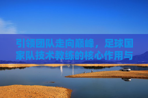 引领团队走向巅峰，足球国家队技术教练的核心作用与职业发展