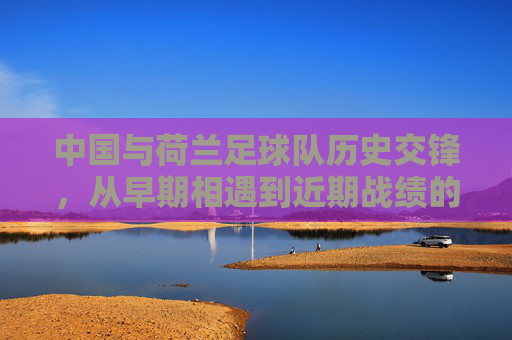 中国与荷兰足球队历史交锋,从早期相遇到近期战绩的演变与特点解析