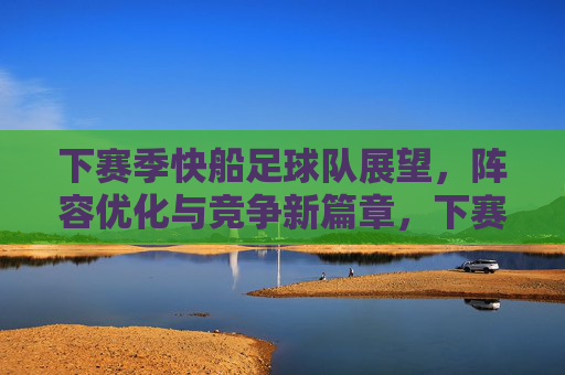 下赛季快船足球队展望，阵容优化与竞争新篇章，下赛季快船足球队展望，阵容优化与竞争新篇章