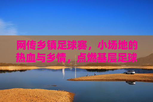 网传乡镇足球赛，小场地的热血与乡情，点燃基层足球的烟火气