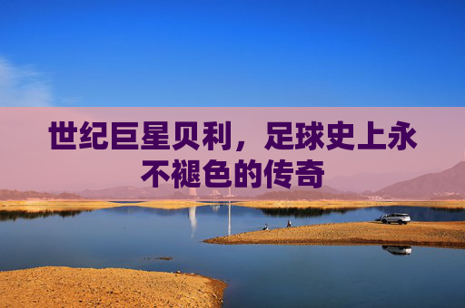 世纪巨星贝利,足球史上永不褪色的传奇