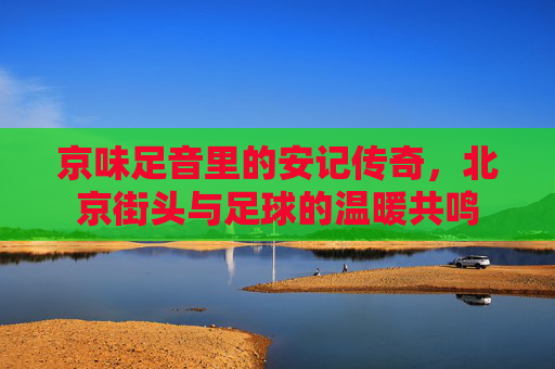 京味足音里的安记传奇，北京街头与足球的温暖共鸣
