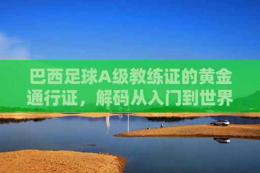 巴西足球A级教练证的黄金通行证，解码从入门到世界顶级的教练进阶密码