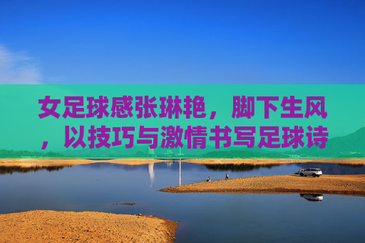 女足球感张琳艳，脚下生风，以技巧与激情书写足球诗篇