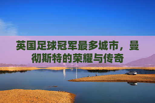 英国足球冠军最多城市,曼彻斯特的荣耀与传奇