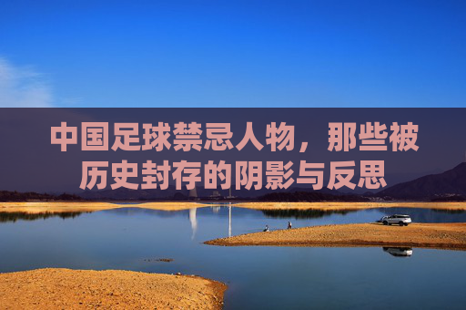 中国足球禁忌人物，那些被历史封存的阴影与反思