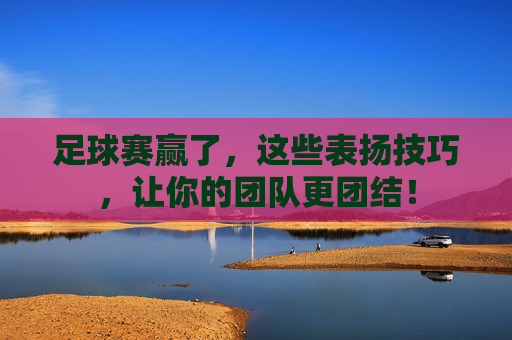 足球赛赢了，这些表扬技巧，让你的团队更团结！