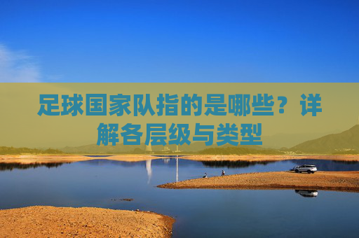 足球国家队指的是哪些？详解各层级与类型