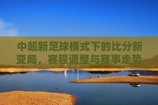 中超新足球模式下的比分新变局，赛程调整与赛事走势解析