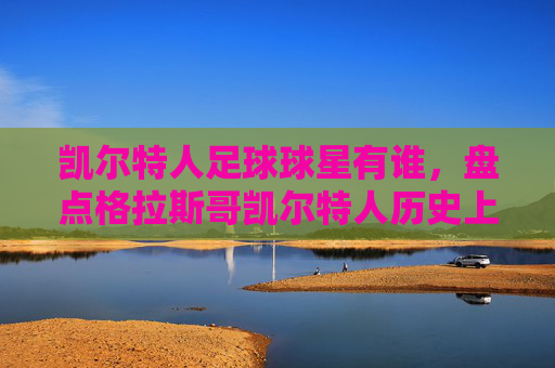 凯尔特人足球球星有谁,盘点格拉斯哥凯尔特人历史上的传奇球员,格拉斯哥凯尔特人历史上的传奇球员盘点,那些改变球队历史的足球巨星