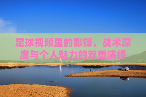 足球视频里的影锋，战术深度与个人魅力的双重演绎