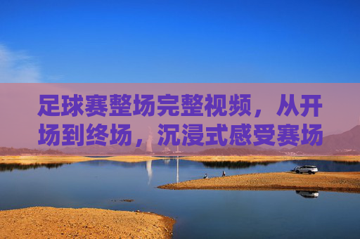 足球赛整场完整视频,从开场到终场,沉浸式感受赛场激情与竞技魅力