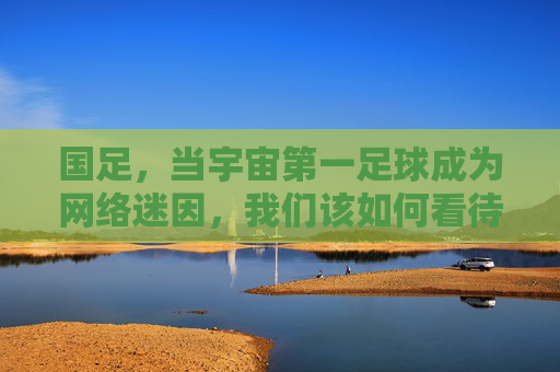 国足，当宇宙第一足球成为网络迷因，我们该如何看待这荒诞又真实的狂欢？