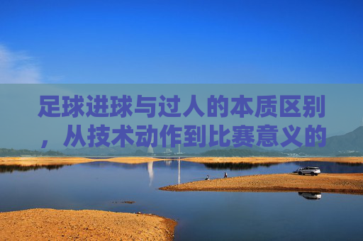 足球进球与过人的本质区别,从技术动作到比赛意义的深度解析