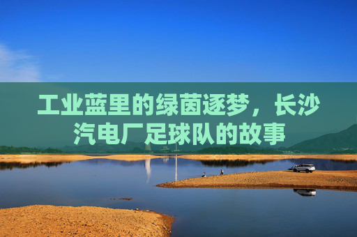 工业蓝里的绿茵逐梦，长沙汽电厂足球队的故事