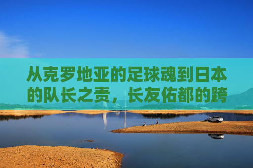从克罗地亚的足球魂到日本的队长之责,长友佑都的跨界足球传奇