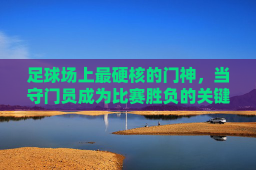 足球场上最硬核的门神,当守门员成为比赛胜负的关键