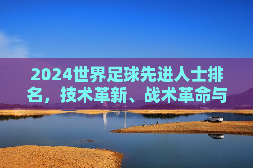 2024世界足球先进人士排名，技术革新、战术革命与足球未来的核心引领者，2024世界足球先进人士排名，技术革新与战术革命的核心引领者