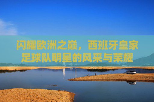闪耀欧洲之巅，西班牙皇家足球队明星的风采与荣耀