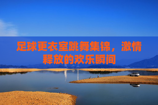 足球更衣室跳舞集锦,激情释放的欢乐瞬间