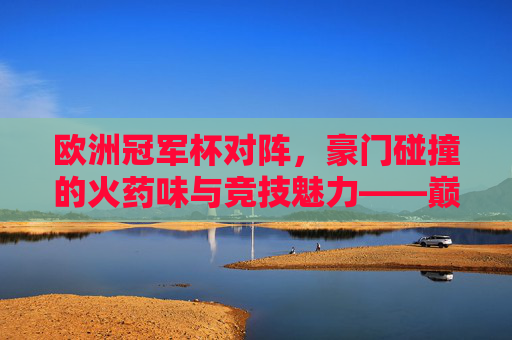 欧洲冠军杯对阵，豪门碰撞的火药味与竞技魅力——巅峰对决的激情与荣耀