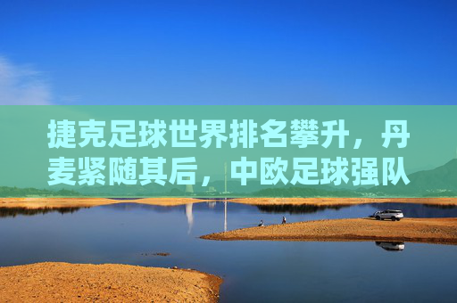 捷克足球世界排名攀升，丹麦紧随其后，中欧足球强队竞争格局的动态演变