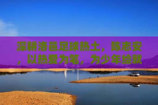 深耕洛邑足球热土，陈志安，以热爱为笔，为少年绘就绿茵梦想