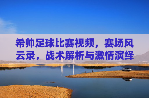 希帅足球比赛视频，赛场风云录，战术解析与激情演绎的完美结合，希帅足球比赛视频，赛场风云录与战术激情的完美结合