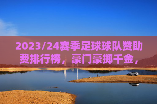 2023/24赛季足球球队赞助费排行榜，豪门豪掷千金，新贵崛起引关注，2023/24赛季足球球队赞助费排行榜，豪门豪掷千金，新贵崛起成焦点