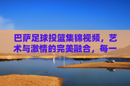 巴萨足球投篮集锦视频，艺术与激情的完美融合，每一次出手都是对足球的致敬，巴萨足球投篮集锦，艺术与激情的完美融合，每一次出手都是对足球的致敬