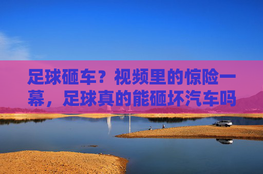 足球砸车？视频里的惊险一幕，足球真的能砸坏汽车吗？真相原来是这样！足球砸车？视频里的惊险一幕，足球真的能砸坏汽车吗？真相原来是这样！