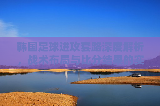 韩国足球进攻套路深度解析，战术布局与比分结果的实战关联，韩国足球进攻战术布局深度解析，与比分结果的实战关联