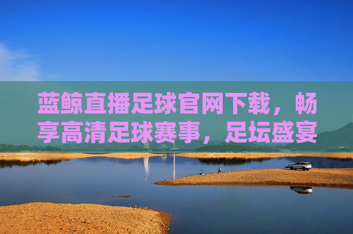 蓝鲸直播足球官网下载,畅享高清足球赛事,足坛盛宴一手掌握,蓝鲸直播足球官网下载,畅享高清足球赛事,足坛盛宴一手掌握