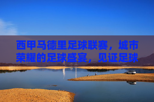 西甲马德里足球联赛,城市荣耀的足球盛宴,见证足球世界的激情碰撞,西甲马德里足球联赛,城市荣耀的足球激情盛宴