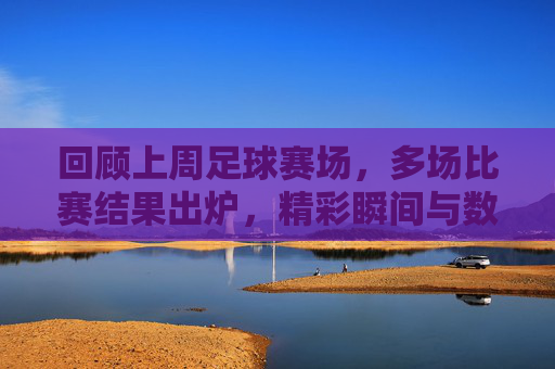 回顾上周足球赛场，多场比赛结果出炉，精彩瞬间与数据解析，上周足球赛场回顾，多场比赛结果出炉，精彩瞬间与数据解析
