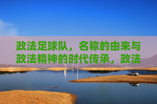 政法足球队，名称的由来与政法精神的时代传承，政法足球队，名称的由来与政法精神的时代传承
