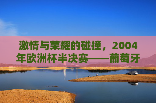 激情与荣耀的碰撞，2004年欧洲杯半决赛——葡萄牙与希腊的世纪对决，激情与荣耀的碰撞，2004年欧洲杯半决赛——葡萄牙与希腊的世纪对决