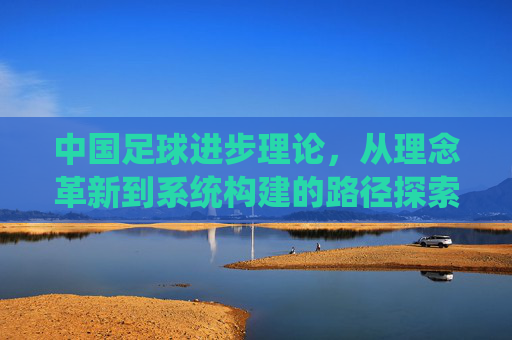 中国足球进步理论,从理念革新到系统构建的路径探索,中国足球进步理论,从理念革新到系统构建的路径探索