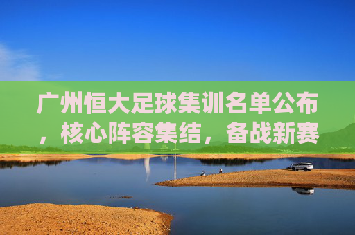 广州恒大足球集训名单公布，核心阵容集结，备战新赛季关键战役，广州恒大足球集训名单公布，核心阵容集结，备战新赛季关键战役