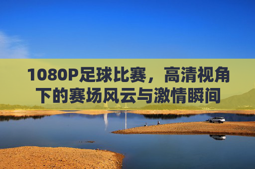 1080P足球比赛，高清视角下的赛场风云与激情瞬间