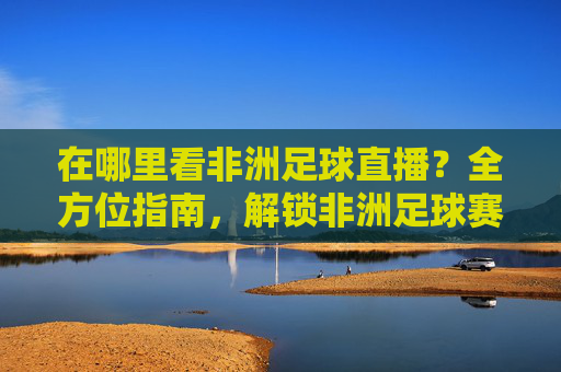 在哪里看非洲足球直播?全方位指南,解锁非洲足球赛事的精彩时刻,在哪里看非洲足球直播?全方位指南,解锁非洲足球赛事的精彩时刻