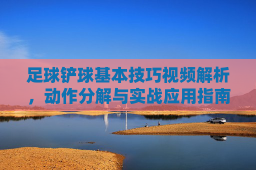 足球铲球基本技巧视频解析，动作分解与实战应用指南，足球铲球基本技巧视频解析，动作分解与实战应用指南