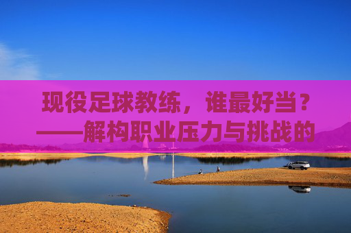 现役足球教练，谁最好当？——解构职业压力与挑战的真相，现役足球教练，谁最好当？——解构职业压力与挑战的真相