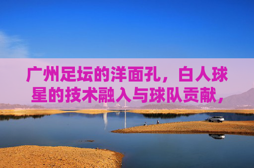 广州足坛的洋面孔，白人球星的技术融入与球队贡献，广州足坛的洋面孔，白人球星的技术融入与球队贡献