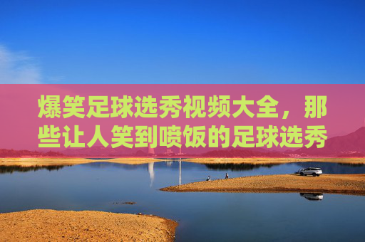 爆笑足球选秀视频大全，那些让人笑到喷饭的足球选秀奇葩瞬间，爆笑足球选秀视频大全，那些让人笑到喷饭的奇葩瞬间