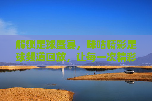 解锁足球盛宴，咪咕精彩足球频道回放，让每一次精彩瞬间永不缺席，解锁足球盛宴，咪咕精彩足球频道回放，让每一次精彩瞬间永不缺席