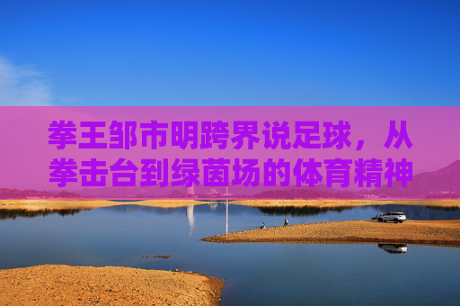 拳王邹市明跨界说足球，从拳击台到绿茵场的体育精神共鸣，拳王跨界说足球，从拳击台到绿茵场的体育精神共鸣