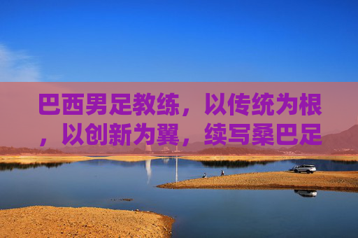 巴西男足教练，以传统为根，以创新为翼，续写桑巴足球的辉煌篇章